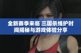 全新赛季来临 三国杀维护时间揭秘与游戏体验分享