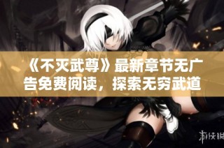 《不灭武尊》最新章节无广告免费阅读，探索无穷武道奥秘