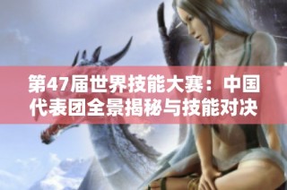 第47届世界技能大赛：中国代表团全景揭秘与技能对决分析