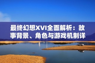 最终幻想XVI全面解析：故事背景、角色与游戏机制详解
