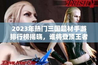 2023年热门三国题材手游排行榜揭晓，谁将登顶王者之位