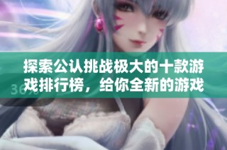 探索公认挑战极大的十款游戏排行榜，给你全新的游戏体验