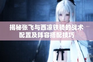 揭秘张飞与西凉铁骑的战术配置及阵容搭配技巧