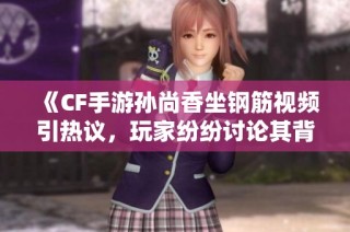 《CF手游孙尚香坐钢筋视频引热议，玩家纷纷讨论其背后故事》