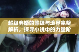 超级弃婿的等级与境界完整解析，探寻小说中的力量阶层