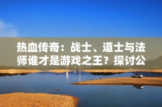 热血传奇：战士、道士与法师谁才是游戏之王？探讨公会与私服的对比