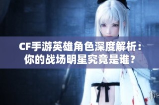 CF手游英雄角色深度解析：你的战场明星究竟是谁？