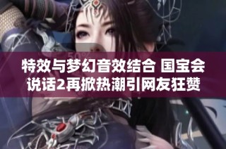 特效与梦幻音效结合 国宝会说话2再掀热潮引网友狂赞