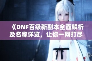 《DNF百级新副本全面解析及名称详览，让你一网打尽》