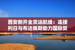 西安新开全货运航线：连接列日与布达佩斯助力国际贸易