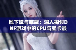 地下城与荣耀：深入探讨DNF游戏中的CPU与显卡最佳设置