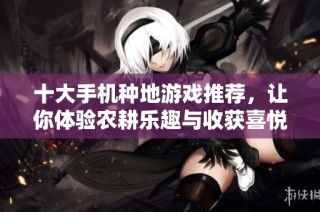 十大手机种地游戏推荐，让你体验农耕乐趣与收获喜悦