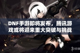DNF手游即将发布，腾讯游戏或将迎来重大突破与挑战