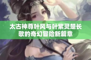 太古神尊叶风与叶紫灵楚长歌的奇幻冒险新篇章