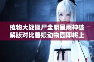 植物大战僵尸全明星雨神破解版对比兽娘动物园即将上线的期待与看点