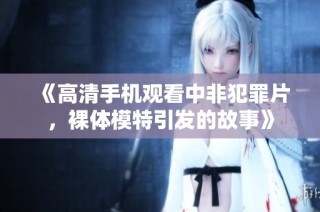 《高清手机观看中非犯罪片，裸体模特引发的故事》