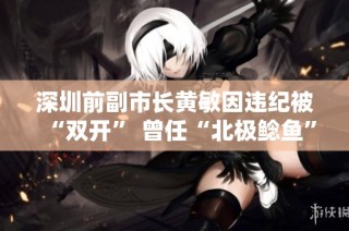 深圳前副市长黄敏因违纪被“双开” 曾任“北极鲶鱼”爷爷上级职务
