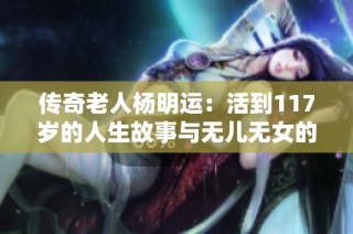 传奇老人杨明运：活到117岁的人生故事与无儿无女的选择