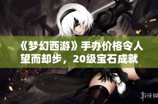 《梦幻西游》手办价格令人望而却步，20级宝石成就解析
