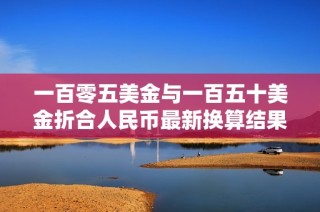 一百零五美金与一百五十美金折合人民币最新换算结果解析