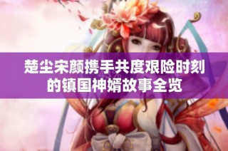 楚尘宋颜携手共度艰险时刻的镇国神婿故事全览