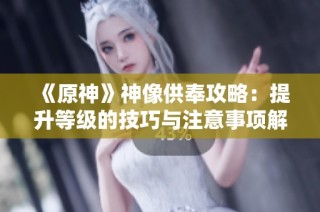 《原神》神像供奉攻略：提升等级的技巧与注意事项解析