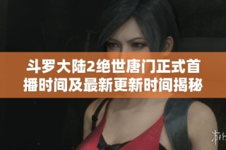 斗罗大陆2绝世唐门正式首播时间及最新更新时间揭秘