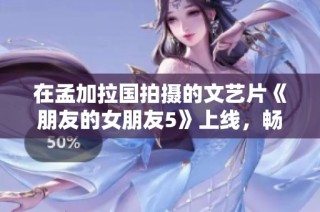 在孟加拉国拍摄的文艺片《朋友的女朋友5》上线，畅享高清手机免费观看