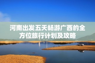 河南出发五天畅游广西的全方位旅行计划及攻略