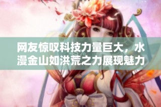 网友惊叹科技力量巨大，水漫金山如洪荒之力展现魅力