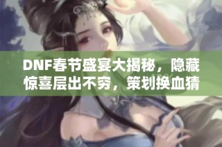 DNF春节盛宴大揭秘，隐藏惊喜层出不穷，策划换血猜想引关注