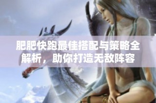 肥肥快跑最佳搭配与策略全解析，助你打造无敌阵容