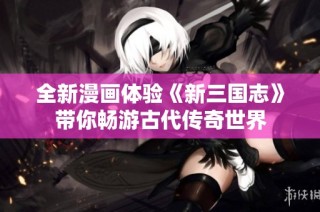 全新漫画体验《新三国志》带你畅游古代传奇世界