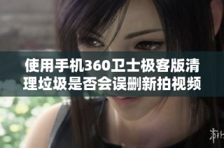 使用手机360卫士极客版清理垃圾是否会误删新拍视频解读