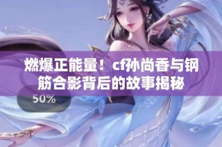燃爆正能量！cf孙尚香与钢筋合影背后的故事揭秘