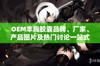 OEM丰胸胶囊品牌、厂家、产品图片及热门讨论一站式了解