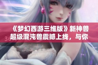 《梦幻西游三维版》新神兽超级混沌兽震撼上线，与你共探三界奥秘