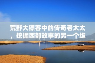 荒野大镖客中的传奇老太太，挖掘西部故事的另一个维度