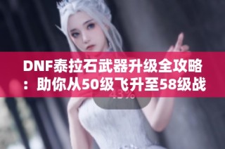 DNF泰拉石武器升级全攻略：助你从50级飞升至58级战斗力提升秘诀