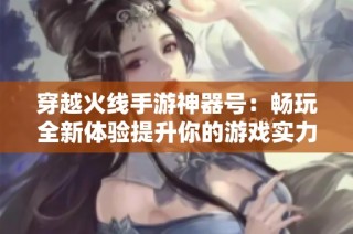 穿越火线手游神器号：畅玩全新体验提升你的游戏实力
