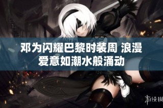 邓为闪耀巴黎时装周 浪漫爱意如潮水般涌动