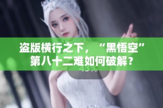 盗版横行之下，“黑悟空”第八十二难如何破解？