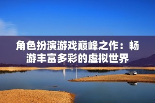 角色扮演游戏巅峰之作：畅游丰富多彩的虚拟世界