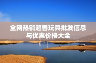 全网热销超兽玩具批发信息与优惠价格大全