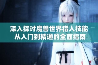 深入探讨魔兽世界猎人技能 从入门到精通的全面指南