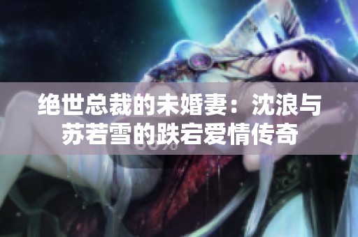 绝世总裁的未婚妻：沈浪与苏若雪的跌宕爱情传奇
