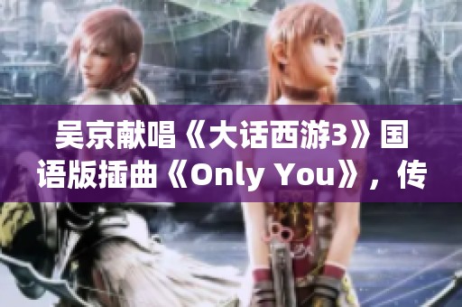 吴京献唱《大话西游3》国语版插曲《Only You》，传递爱情真谛
