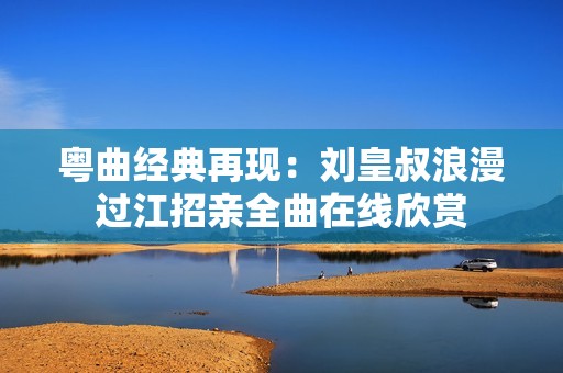 粤曲经典再现：刘皇叔浪漫过江招亲全曲在线欣赏