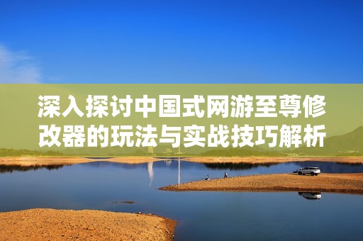 深入探讨中国式网游至尊修改器的玩法与实战技巧解析