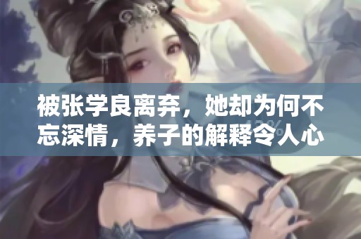 被张学良离弃，她却为何不忘深情，养子的解释令人心碎
